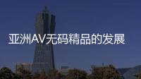 亚洲AV无码精品的发展趋势